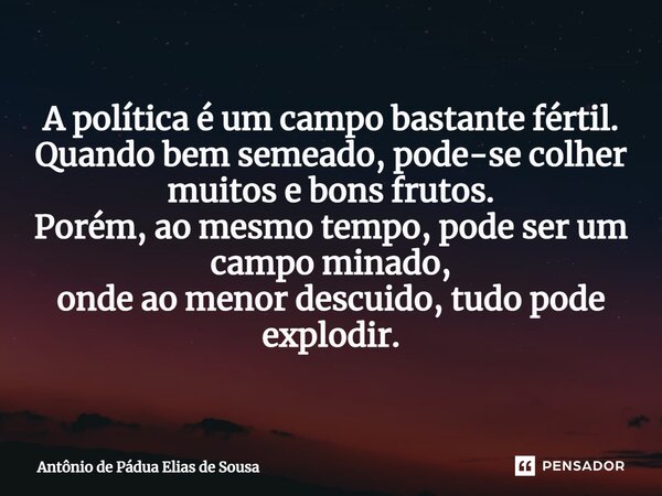 ⁠A política é um campo bastante fértil. Quando bem semeado, pode-se colher muitos e bons frutos. Porém, ao mesmo tempo, pode ser um campo minado, onde ao menor ... Frase de Antônio de Pádua Elias de Sousa.