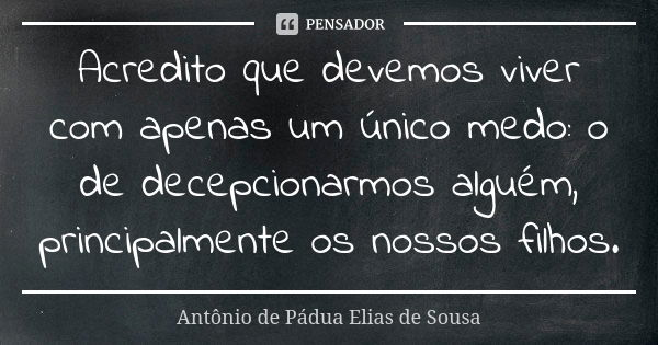 Acredito que devemos viver com apenas um único medo: o de decepcionarmos alguém, principalmente os nossos filhos.... Frase de Antônio de Pádua Elias de Sousa.