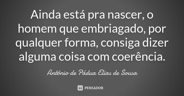 Ainda está pra nascer, o homem que embriagado, por qualquer forma, consiga dizer alguma coisa com coerência.... Frase de Antônio de Pádua Elias de Sousa.