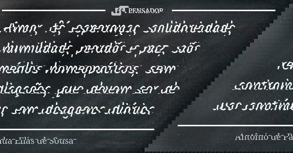 Amor, fé, esperança, solidariedade, humildade, perdão e paz, são remédios homeopáticos, sem contraindicações, que devem ser de uso contínuo, em dosagens diárias... Frase de Antônio de Pádua Elias de Sousa.