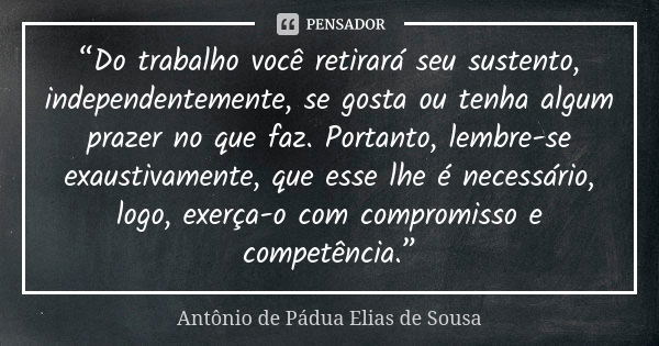 “Do trabalho você retirará seu sustento, independentemente, se gosta ou tenha algum prazer no que faz. Portanto, lembre-se exaustivamente, que esse lhe é necess... Frase de Antônio de Pádua Elias de Sousa.