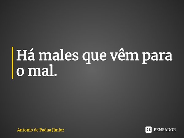 ⁠Há males que vêm para o mal.... Frase de Antonio de Padua Júnior.