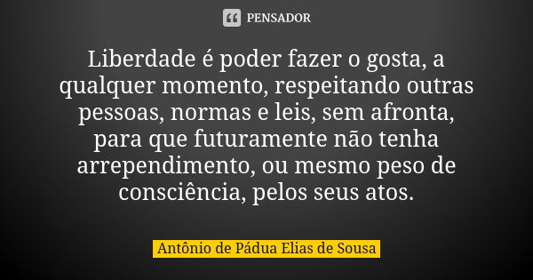 Liberdade é poder fazer o gosta, a qualquer momento, respeitando outras pessoas, normas e leis, sem afronta, para que futuramente não tenha arrependimento, ou m... Frase de Antônio de Pádua Elias de Sousa.