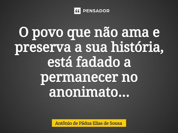 ⁠O povo que não ama e preserva a sua história, está fadado a permanecer no anonimato...... Frase de Antônio de Pádua Elias de Sousa.