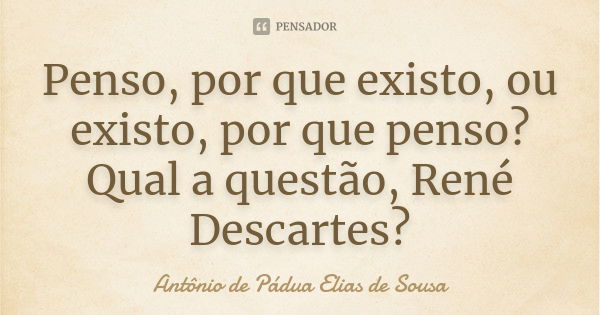 Penso, por que existo, ou existo, por que penso? Qual a questão, René Descartes?... Frase de Antônio de Pádua Elias de Sousa.