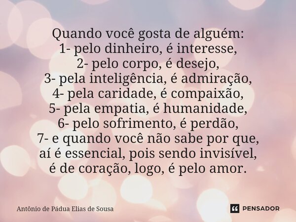 ⁠Quando você gosta de alguém: 1- pelo dinheiro, é interesse, 2- pelo corpo, é desejo, 3- pela inteligência, é admiração, 4- pela caridade, é compaixão, 5- pela ... Frase de Antônio de Pádua Elias de Sousa.