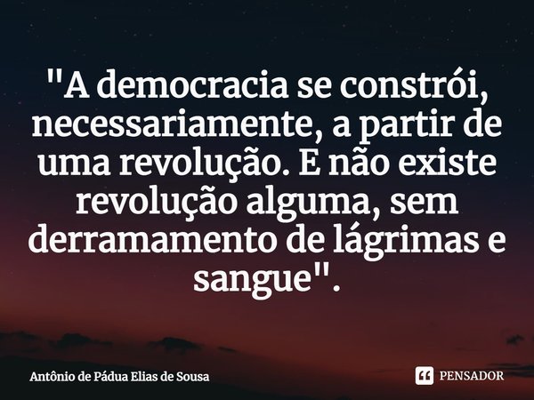 "⁠A democracia se constrói, necessariamente, a partir de uma revolução. E não existe revolução alguma, sem derramamento de lágrimas e sangue".... Frase de Antônio de Pádua Elias de Sousa.