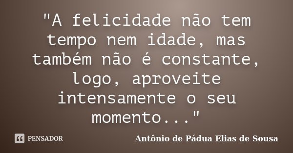 "A felicidade não tem tempo nem idade, mas também não é constante, logo, aproveite intensamente o seu momento..."... Frase de Antônio de Pádua Elias de Sousa.