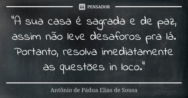 "A sua casa é sagrada e de paz, assim não leve desaforos pra lá. Portanto, resolva imediatamente as questões in loco."... Frase de Antônio de Pádua Elias de Sousa.