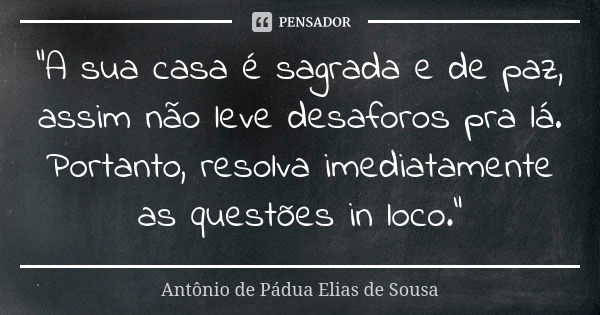 "A sua casa é sagrada e de paz, assim não leve desaforos pra lá. Portanto, resolva imediatamente as questões in loco."... Frase de Antônio de Pádua Elias de Sousa.