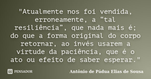 "Atualmente nos foi vendida, erroneamente, a “tal resiliência”, que nada mais é; do que a forma original do corpo retornar, ao invés usarem a virtude da pa... Frase de Antônio de Pádua Elias de Sousa.