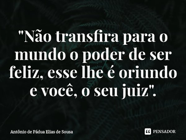 ⁠"Não transfira para o mundo o poder de ser feliz, esse lhe é oriundo e você, o seu juiz".... Frase de Antônio de Pádua Elias de Sousa.