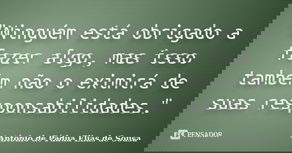 "Ninguém está obrigado a fazer algo, mas isso também não o eximirá de suas responsabilidades."... Frase de Antônio de Pádua Elias de Sousa.