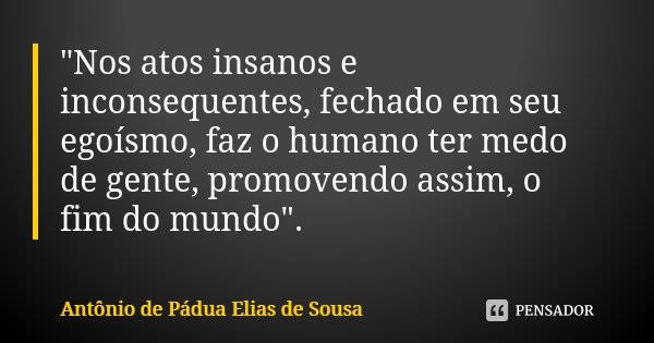 "Nos atos insanos e inconsequentes, fechado em seu egoísmo, faz o humano ter medo de gente, promovendo assim, o fim do mundo".... Frase de Antônio de Pádua Elias de Sousa.