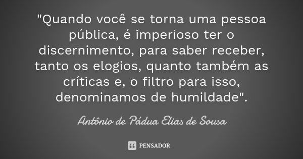 "Quando você se torna uma pessoa pública, é imperioso ter o discernimento, para saber receber, tanto os elogios, quanto também as críticas e, o filtro para... Frase de Antônio de Pádua Elias de Sousa.