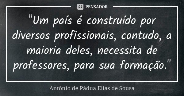 "Um país é construído por diversos profissionais, contudo, a maioria deles, necessita de professores, para sua formação."... Frase de Antônio de Pádua Elias de Sousa.