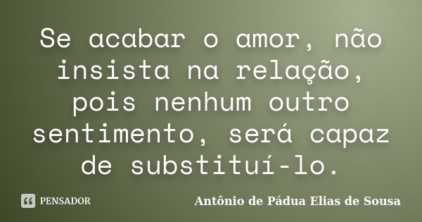 Se acabar o amor, não insista na relação, pois nenhum outro sentimento, será capaz de substituí-lo.... Frase de Antônio de Pádua Elias de Sousa.