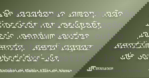 Se acabar o amor, não insista na relação, pois nenhum outro sentimento, será capaz de substituí-lo.... Frase de Antônio de Pádua Elias de Sousa.