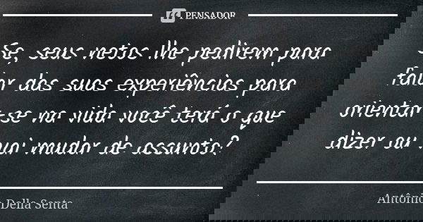 Se, seus netos lhe pedirem para falar das suas experiências para orientar-se na vida você terá o que dizer ou vai mudar de assunto?... Frase de Antônio Della Senta.