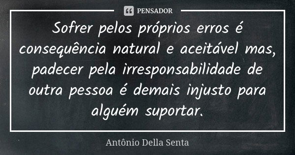 Sofrer pelos próprios erros é consequência natural e aceitável mas, padecer pela irresponsabilidade de outra pessoa é demais injusto para alguém suportar.... Frase de Antônio Della Senta.