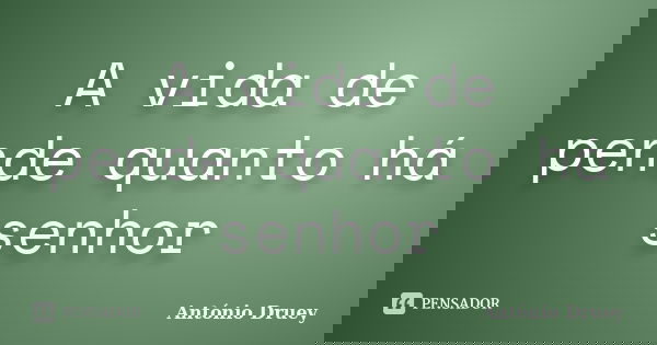 A vida de pende quanto há senhor... Frase de António Druey.