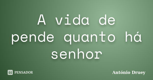 A vida de pende quanto há senhor... Frase de António Druey.