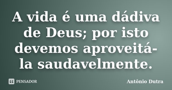 A vida é uma dádiva de Deus; por isto devemos aproveitá-la saudavelmente.... Frase de Antônio Dutra.