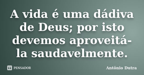 A vida é uma dádiva de Deus; por isto devemos aproveitá-la saudavelmente.... Frase de Antônio Dutra.