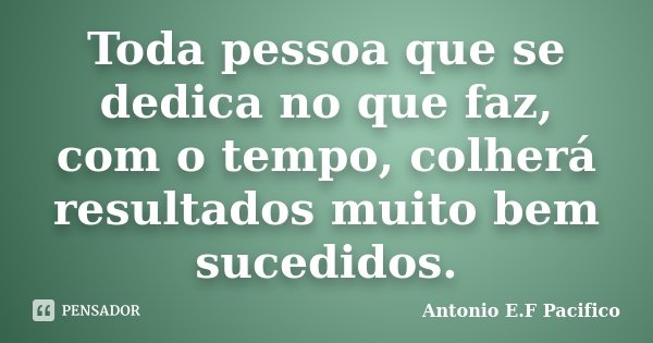 Toda pessoa que se dedica no que faz, com o tempo, colherá resultados muito bem sucedidos.... Frase de Antonio E.F Pacifico.