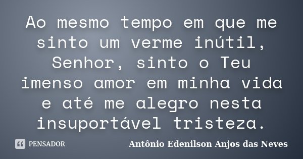 Ao mesmo tempo em que me sinto um verme inútil, Senhor, sinto o Teu imenso amor em minha vida e até me alegro nesta insuportável tristeza.... Frase de Antônio Edenilson Anjos das Neves.