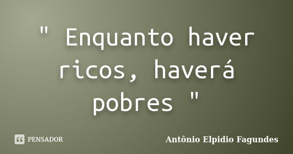 " Enquanto haver ricos, haverá pobres "... Frase de Antônio Elpidio Fagundes.