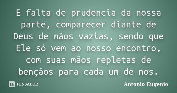 E falta de prudencia da nossa parte, comparecer diante de Deus de mãos vazias, sendo que Ele só vem ao nosso encontro, com suas mãos repletas de bençãos para ca... Frase de Antonio Eugênio.