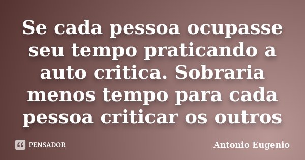 Se cada pessoa ocupasse seu tempo praticando a auto critica. Sobraria menos tempo para cada pessoa criticar os outros... Frase de Antonio Eugênio.