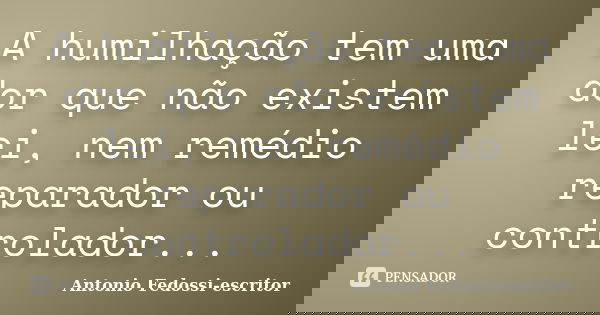 A humilhação tem uma dor que não existem lei, nem remédio reparador ou controlador...... Frase de Antonio Fedossi-escritor.