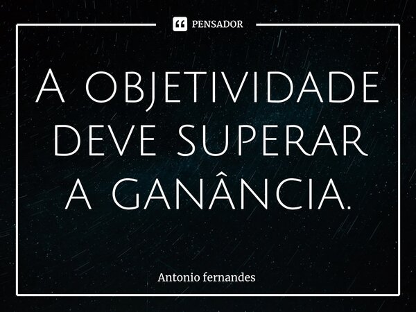 ⁠A objetividade deve superar a ganância.... Frase de Antonio Fernandes.