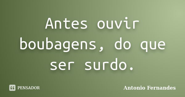 Antes ouvir boubagens, do que ser surdo.... Frase de Antonio Fernandes.