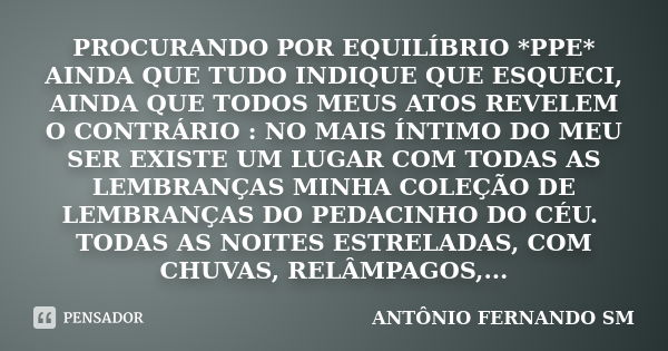 PROCURANDO POR EQUILÍBRIO *PPE* AINDA QUE TUDO INDIQUE QUE ESQUECI, AINDA QUE TODOS MEUS ATOS REVELEM O CONTRÁRIO : NO MAIS ÍNTIMO DO MEU SER EXISTE UM LUGAR CO... Frase de ANTÔNIO FERNANDO SM.