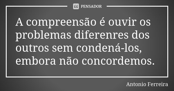 A compreensão é ouvir os problemas diferenres dos outros sem condená-los, embora não concordemos.... Frase de Antonio Ferreira.