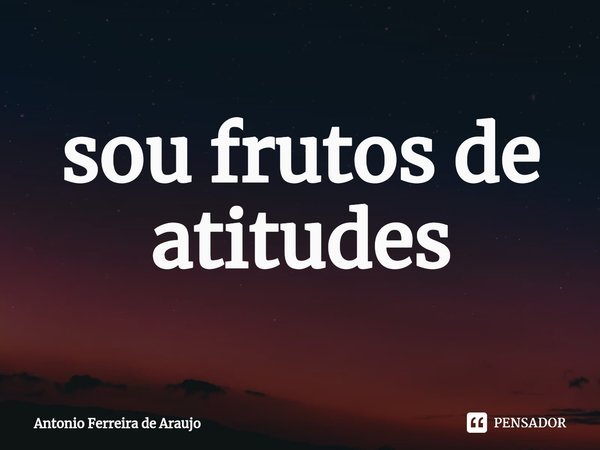 ⁠sou frutos de atitudes... Frase de Antônio Ferreira de Araujo.