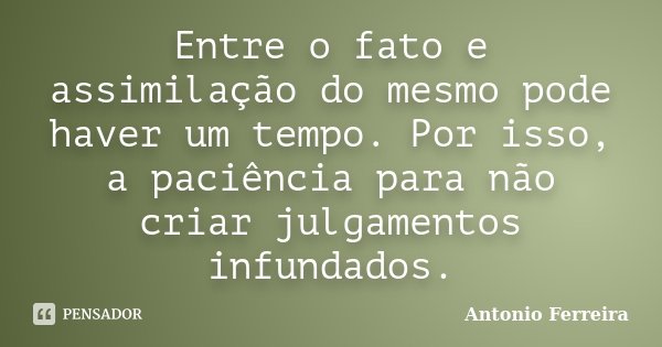 Entre o fato e assimilação do mesmo pode haver um tempo. Por isso, a paciência para não criar julgamentos infundados.... Frase de Antonio Ferreira.