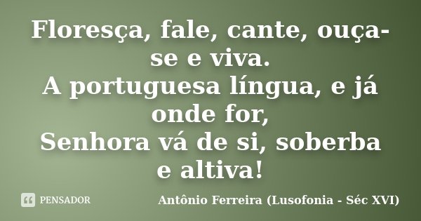 Floresça, fale, cante, ouça-se e viva. A portuguesa língua, e já onde for, Senhora vá de si, soberba e altiva!... Frase de Antônio Ferreira (Lusofonia - Séc XVI).