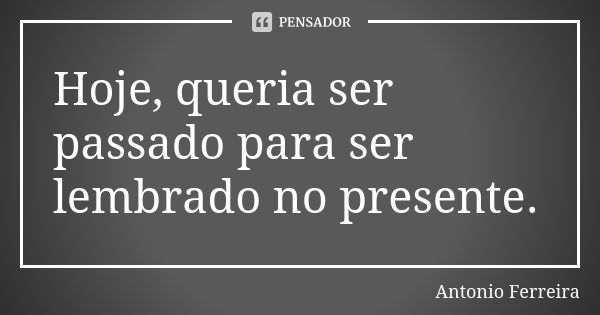 Hoje, queria ser passado para ser lembrado no presente.... Frase de Antonio Ferreira.