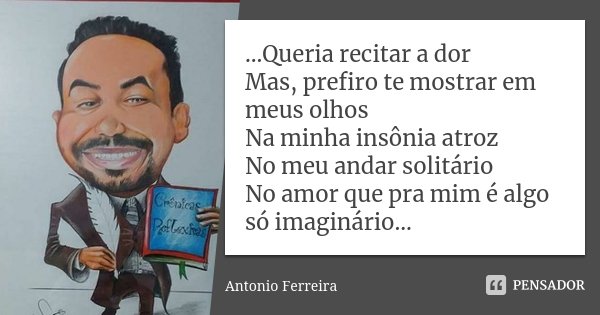 ...Queria recitar a dor Mas, prefiro te mostrar em meus olhos Na minha insônia atroz No meu andar solitário No amor que pra mim é algo só imaginário...... Frase de Antonio Ferreira.