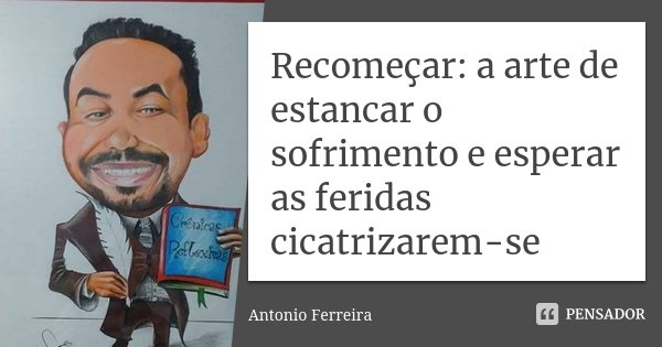 Recomeçar: a arte de estancar o sofrimento e esperar as feridas cicatrizarem-se... Frase de Antonio Ferreira.