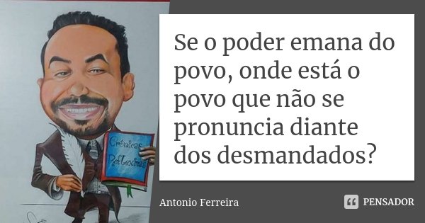 Se o poder emana do povo, onde está o povo que não se pronuncia diante dos desmandados?... Frase de Antonio Ferreira.