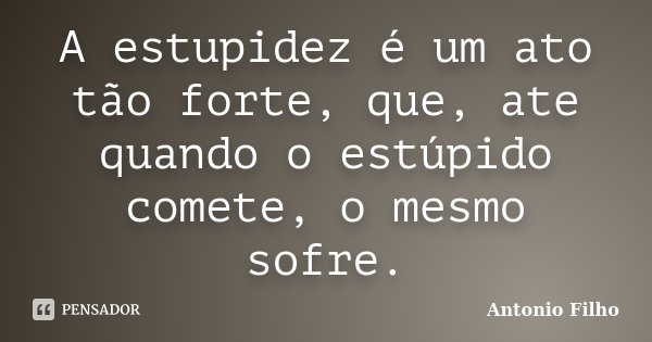 A estupidez é um ato tão forte, que, ate quando o estúpido comete, o mesmo sofre.... Frase de Antonio Filho.