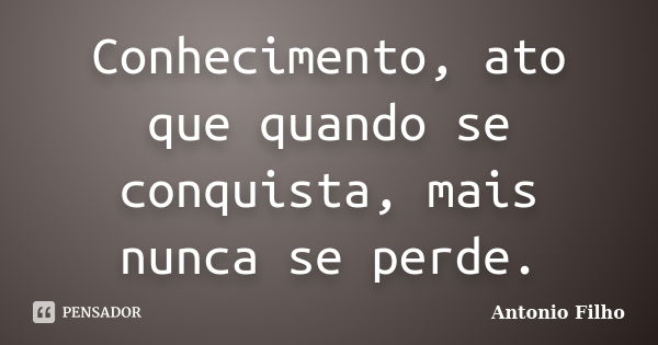 Conhecimento, ato que quando se conquista, mais nunca se perde.... Frase de Antonio Filho.