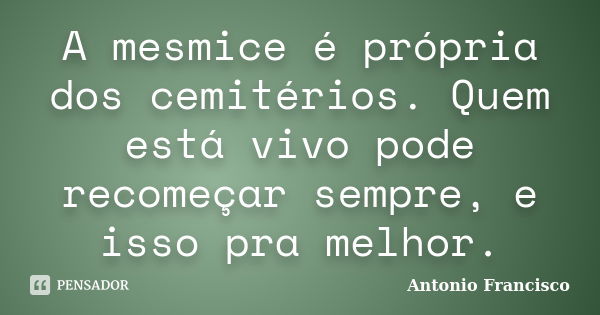 A mesmice é própria dos cemitérios. Quem está vivo pode recomeçar sempre, e isso pra melhor.... Frase de Antonio Francisco.