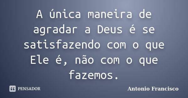 A única maneira de agradar a Deus é se satisfazendo com o que Ele é, não com o que fazemos.... Frase de Antonio Francisco.