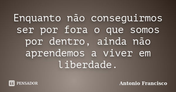 Enquanto não conseguirmos ser por fora o que somos por dentro, ainda não aprendemos a viver em liberdade.... Frase de Antonio Francisco.